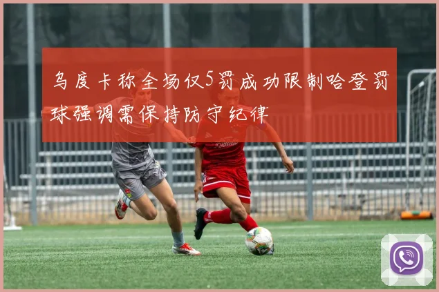 乌度卡称全场仅5罚成功限制哈登罚球强调需保持防守纪律