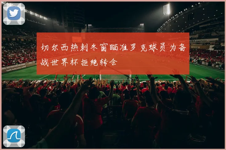 切尔西热刺冬窗瞄准罗克球员为备战世界杯拒绝转会