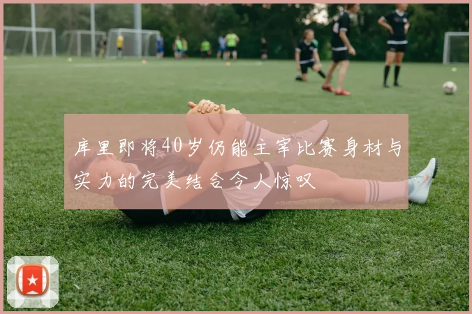 库里即将40岁仍能主宰比赛身材与实力的完美结合令人惊叹