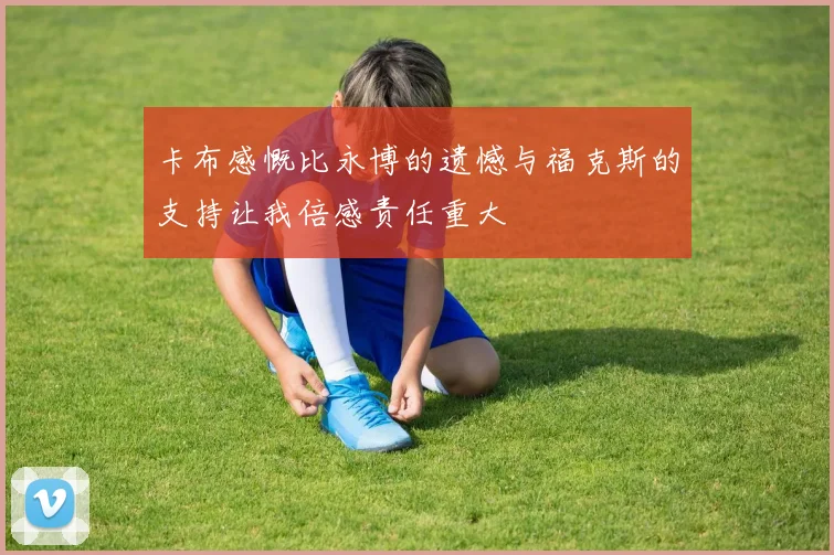 卡布感慨比永博的遗憾与福克斯的支持让我倍感责任重大