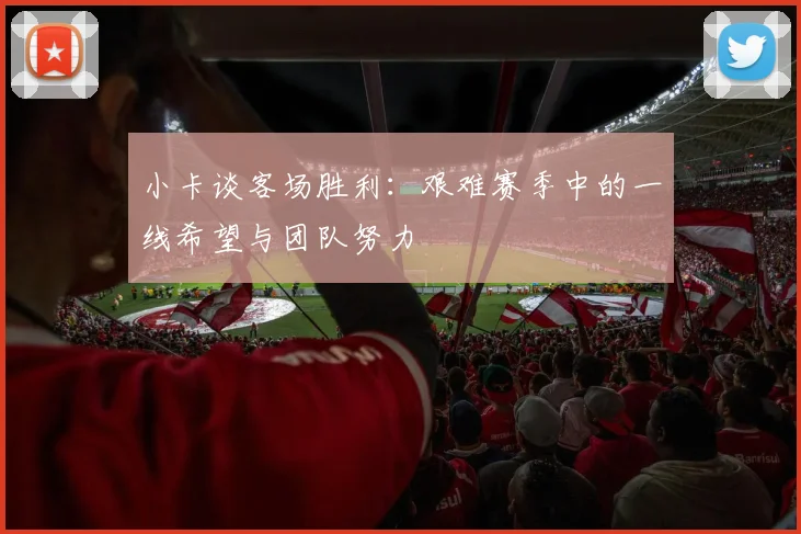 小卡谈客场胜利：艰难赛季中的一线希望与团队努力