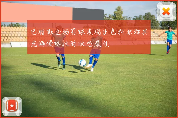 巴特勒全场罚球表现出色科尔称其充满侵略性时状态最佳