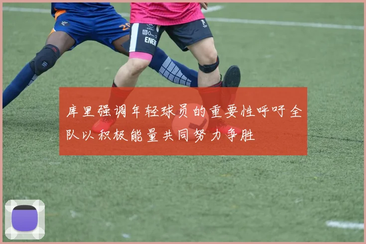 库里强调年轻球员的重要性呼吁全队以积极能量共同努力争胜
