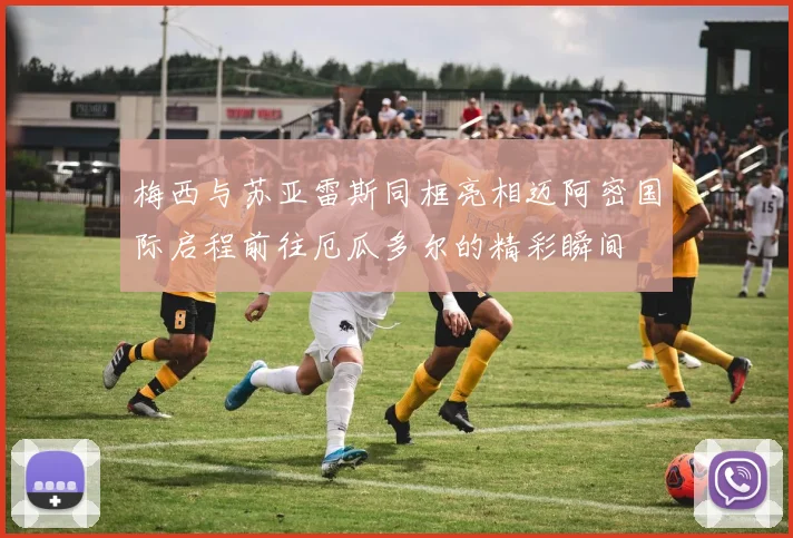梅西与苏亚雷斯同框亮相迈阿密国际启程前往厄瓜多尔的精彩瞬间