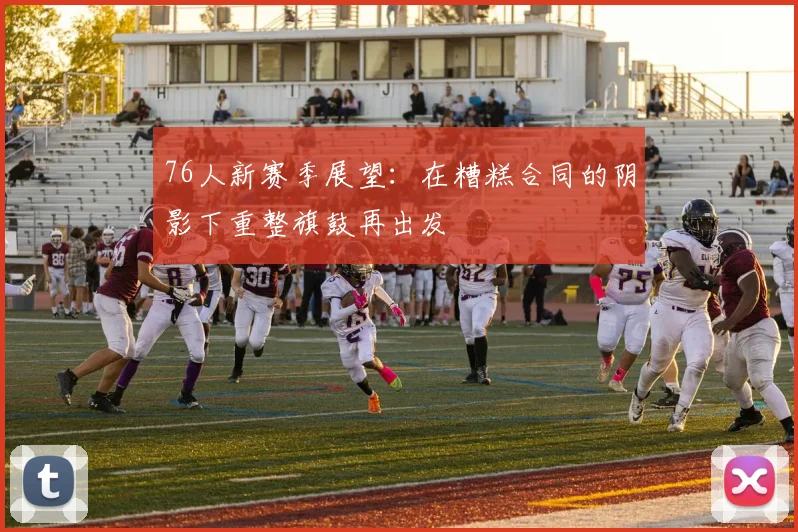 76人新赛季展望：在糟糕合同的阴影下重整旗鼓再出发