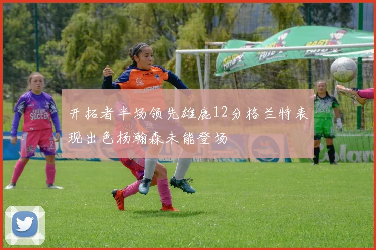 开拓者半场领先雄鹿12分格兰特表现出色杨瀚森未能登场