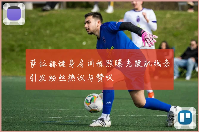 萨拉赫健身房训练照曝光腹肌线条引发粉丝热议与赞叹