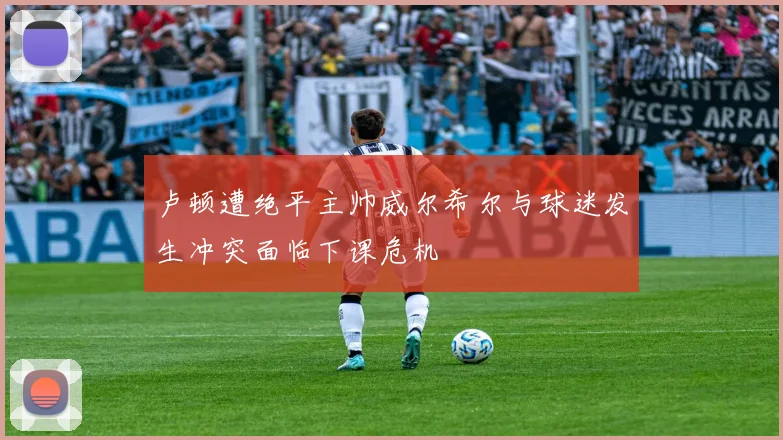 卢顿遭绝平主帅威尔希尔与球迷发生冲突面临下课危机