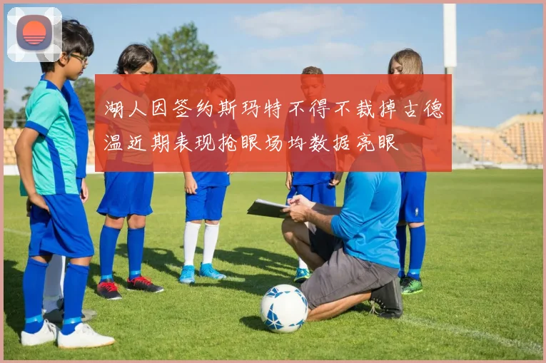 湖人因签约斯玛特不得不裁掉古德温近期表现抢眼场均数据亮眼