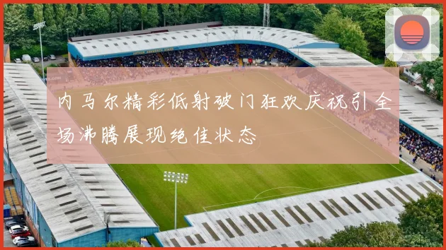 内马尔精彩低射破门狂欢庆祝引全场沸腾展现绝佳状态