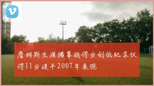 詹姆斯生涯揭幕战得分创低纪录仅得11分追平2007年表现