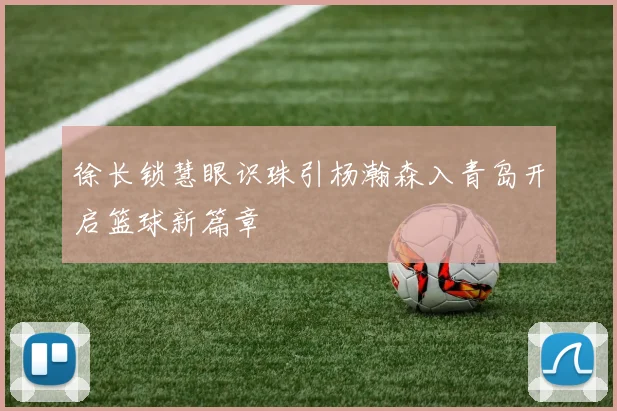 徐长锁慧眼识珠引杨瀚森入青岛开启篮球新篇章