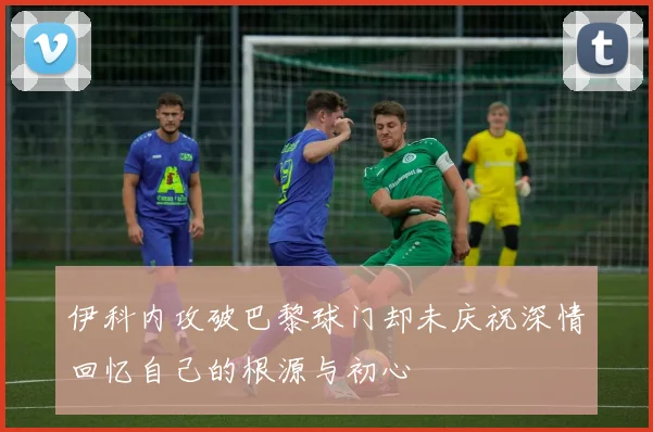 伊科内攻破巴黎球门却未庆祝深情回忆自己的根源与初心