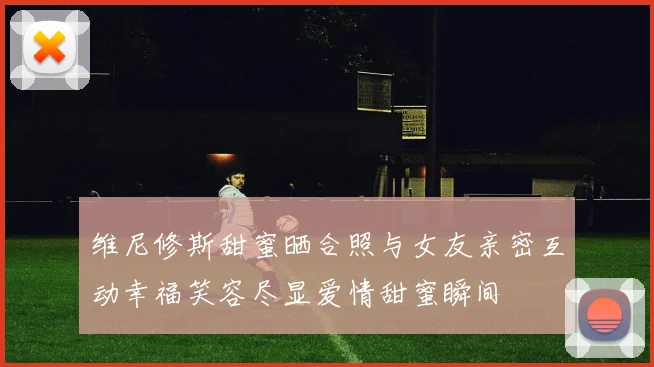 维尼修斯甜蜜晒合照与女友亲密互动幸福笑容尽显爱情甜蜜瞬间