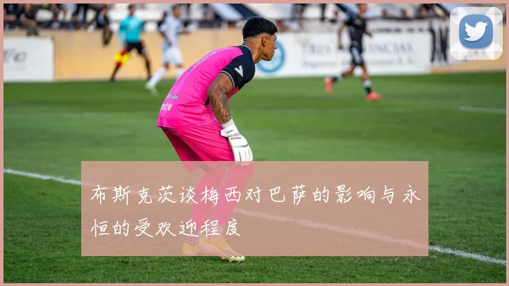 布斯克茨谈梅西对巴萨的影响与永恒的受欢迎程度
