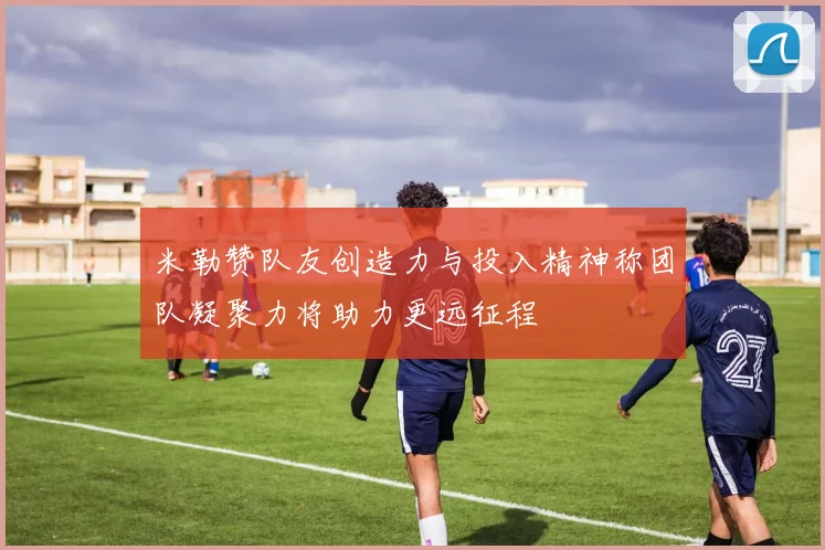 米勒赞队友创造力与投入精神称团队凝聚力将助力更远征程