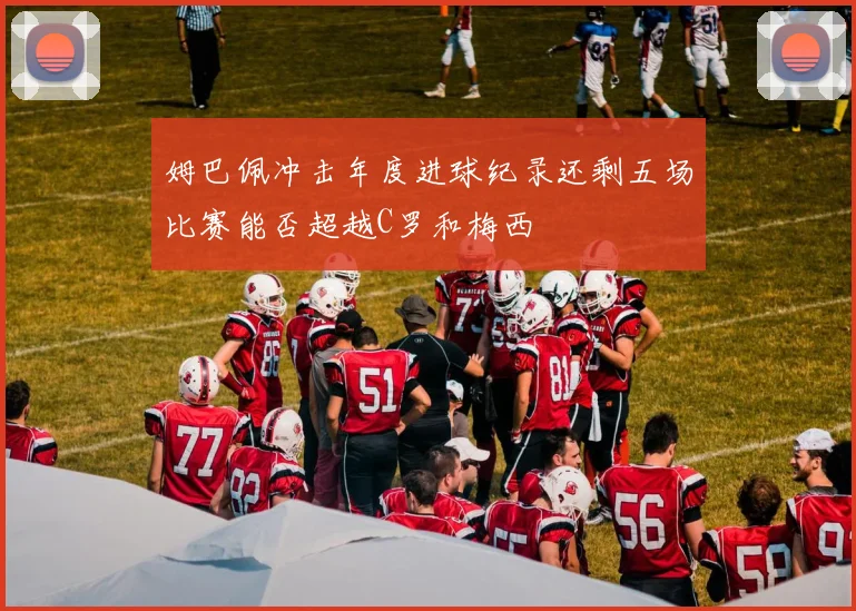 姆巴佩冲击年度进球纪录还剩五场比赛能否超越C罗和梅西