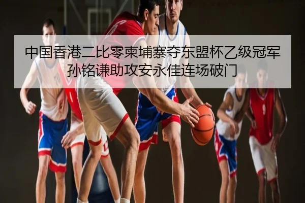 中国香港二比零柬埔寨夺东盟杯乙级冠军 孙铭谦助攻安永佳连场破门 | ManBetX